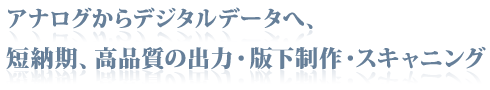 アナログからデジタルデータへ、短納期、高品質の出力・版下制作・スキャニング
