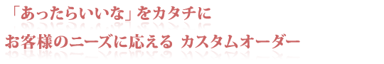 「あったらいいな」をカタチに　お客様のニーズに応える　カスタムオーダー