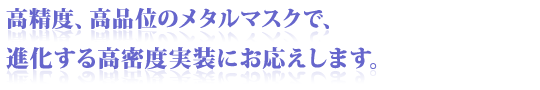 高精度、高品位のメタルマスクで、進化する高密度実装にお応えします。