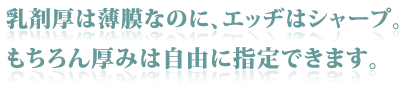 乳剤厚は薄膜なのに、エッヂはシャープ。もちろん厚みは自由に指定できます。