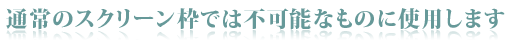 通常のスクリーン枠では不可能なものに使用します。