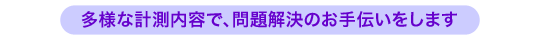 多様な計測内容で、問題解決のお手伝いをします